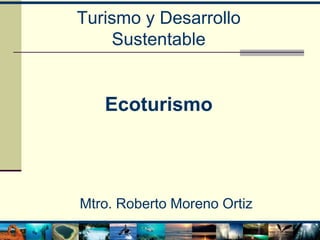 Turismo y Desarrollo
Sustentable
Ecoturismo
Mtro. Roberto Moreno Ortiz
 
