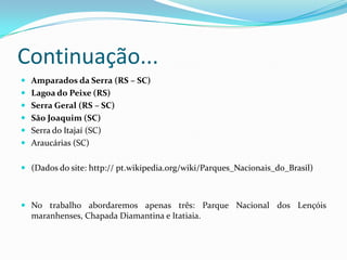 Continuação...
 Amparados da Serra (RS – SC)
 Lagoa do Peixe (RS)
 Serra Geral (RS – SC)
 São Joaquim (SC)
 Serra do Itajaí (SC)
 Araucárias (SC)


 (Dados do site: http:// pt.wikipedia.org/wiki/Parques_Nacionais_do_Brasil)



 No trabalho abordaremos apenas três: Parque Nacional dos Lençóis
  maranhenses, Chapada Diamantina e Itatiaia.
 
