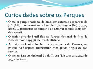 Curiosidades sobre os Parques
 O maior parque nacional do Brasil em extensão é o parque do
  Jaú (AM) que Possui uma área de 2.377.889,00 (ha) (23.377
  km2). O perímetro do parque é de 1.213.791 metros (1.213 km)
  de extensão.
 O maior pico do Brasil fica no Parque Nacional do Pico da
  Neblina, com 2993,78 metros de altitude.
 A maior cachoeira do Brasil é a cachoeira da Fumaça, no
  parque da Chapada Diamantina com queda d'água de 380
  metros.
 O menor Parque Nacional é o da Tijuca (RJ) com uma área de
  3.972 hectares.
 