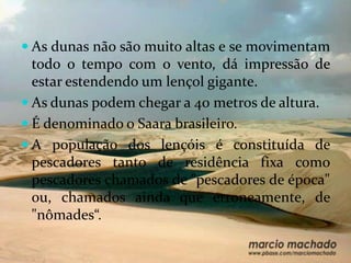 As dunas não são muito altas e se movimentam
  todo o tempo com o vento, dá impressão de
  estar estendendo um lençol gigante.
 As dunas podem chegar a 40 metros de altura.
 É denominado o Saara brasileiro.
 A população dos lençóis é constituída de
 pescadores tanto de residência fixa como
 pescadores chamados de "pescadores de época"
 ou, chamados ainda que erroneamente, de
 "nômades“.
 