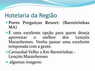 Hotelaria da Região
 Porto Preguiças Resort: (Barreirinhas
  MA)
 É uma excelente opção para quem deseja
  aproveitar   o    melhor    dos     Lençóis
  Maranhenses. Venha passar uma excelente
  temporada com a gente.
 Carnaubal Velho 2 Km Barreirinhas -
  Lençóis Maranhenses
 algumas imagens:
 