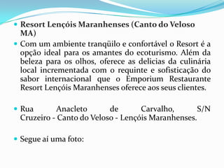  Resort Lençóis Maranhenses (Canto do Veloso
  MA)
 Com um ambiente tranqüilo e confortável o Resort é a
  opção ideal para os amantes do ecoturismo. Além da
  beleza para os olhos, oferece as delicias da culinária
  local incrementada com o requinte e sofisticação do
  sabor internacional que o Emporium Restaurante
  Resort Lençóis Maranhenses oferece aos seus clientes.

 Rua       Anacleto      de       Carvalho,       S/N
 Cruzeiro - Canto do Veloso - Lençóis Maranhenses.

 Segue aí uma foto:
 