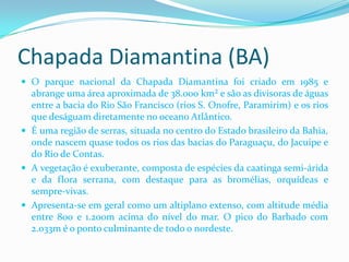 Chapada Diamantina (BA)
 O parque nacional da Chapada Diamantina foi criado em 1985 e
  abrange uma área aproximada de 38.000 km² e são as divisoras de águas
  entre a bacia do Rio São Francisco (rios S. Onofre, Paramirim) e os rios
  que deságuam diretamente no oceano Atlântico.
 É uma região de serras, situada no centro do Estado brasileiro da Bahia,
  onde nascem quase todos os rios das bacias do Paraguaçu, do Jacuípe e
  do Rio de Contas.
 A vegetação é exuberante, composta de espécies da caatinga semi-árida
  e da flora serrana, com destaque para as bromélias, orquídeas e
  sempre-vivas.
 Apresenta-se em geral como um altiplano extenso, com altitude média
  entre 800 e 1.200m acima do nível do mar. O pico do Barbado com
  2.033m é o ponto culminante de todo o nordeste.
 