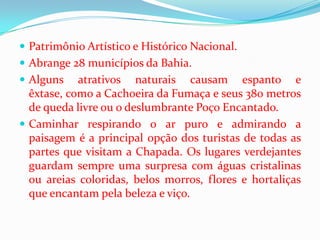  Patrimônio Artístico e Histórico Nacional.
 Abrange 28 municípios da Bahia.
 Alguns    atrativos naturais causam espanto e
  êxtase, como a Cachoeira da Fumaça e seus 380 metros
  de queda livre ou o deslumbrante Poço Encantado.
 Caminhar respirando o ar puro e admirando a
  paisagem é a principal opção dos turistas de todas as
  partes que visitam a Chapada. Os lugares verdejantes
  guardam sempre uma surpresa com águas cristalinas
  ou areias coloridas, belos morros, flores e hortaliças
  que encantam pela beleza e viço.
 