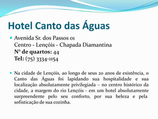 Hotel Canto das Águas
 Avenida Sr. dos Passos 01
  Centro - Lençóis - Chapada Diamantina
  N° de quartos: 44
  Tel: (75) 3334-1154

 Na cidade de Lençóis, ao longo de seus 20 anos de existência, o
  Canto das Águas foi lapidando sua hospitalidade e sua
  localização absolutamente privilegiada – no centro histórico da
  cidade, a margem do rio Lençóis - em um hotel absolutamente
  surpreendente pelo seu conforto, por sua beleza e pela
  sofisticação de sua cozinha.
 
