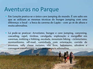 Aventuras no Parque
 Em Lençóis pratica-se o único cave jumping do mundo. É um salto em
  que se utilizam as mesmas técnicas do bungee jumping com uma
  diferença: o local - a boca da caverna do Lapão - com 40 m de altura e
  muita adrenalina.

 Lá pode-se praticar: Arvorismo, bungee e cave jumping, canyoning,
  cascading, rapel, tirolesa, cavalgada, exploração e mergulho em
  cavernas, trekking e hikking, escalada, mountain biking - cicloturismo,
  montanhismo, off-road, caminhada com orientação, corrida de
  aventura, rally classe turismo, vôo livre, balonismo, ultraleve e
  canoagem transformam os roteiros em pura adrenalina.
 