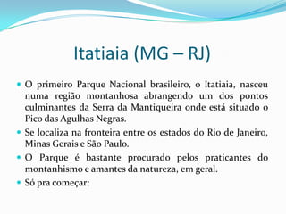 Itatiaia (MG – RJ)
 O primeiro Parque Nacional brasileiro, o Itatiaia, nasceu
  numa região montanhosa abrangendo um dos pontos
  culminantes da Serra da Mantiqueira onde está situado o
  Pico das Agulhas Negras.
 Se localiza na fronteira entre os estados do Rio de Janeiro,
  Minas Gerais e São Paulo.
 O Parque é bastante procurado pelos praticantes do
  montanhismo e amantes da natureza, em geral.
 Só pra começar:
 