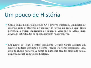 Um pouco de História
 Conta-se que no início do século XX o governo implantou um núcleo de
  colonos com o objetivo de cultivar as terras da região que antes
  pertencia a Irineu Evangelista de Souza, o Visconde de Mauá, mas,
  devido às dificuldades da época, o projeto não prosperou.



 Em junho de 1.937, o então Presidente Getúlio Vargas assinou um
  Decreto Federal definindo-o como Parque Nacional possuindo uma
  área de 12.000 hectares. A partir de 1.982 sua área foi ampliada para a
  dimensão atual, com 30.000 hectares.
 