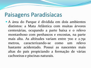 Paisagens Paradisíacas
 A área do Parque é dividida em dois ambientes
  distintos: a Mata Atlântica com muitas árvores
  centenárias, ocupando a parte baixa e o relevo
  montanhoso com penhascos e encostas, na parte
 mais alta. As altitudes variam entre 700 e 2.791
 metros, caracterizando-se como um relevo
 bastante acidentado. Possui as nascentes mais
 altas do país propiciando a formação de várias
 cachoeiras e piscinas naturais.
 