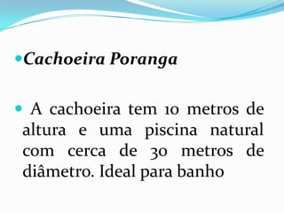 Cachoeira Poranga


 A cachoeira tem 10 metros de
 altura e uma piscina natural
 com cerca de 30 metros de
 diâmetro. Ideal para banho
 