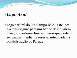 Lago Azul

 Lago natural do Rio Campo Belo - este local
 é o mais seguro para um banho de rio. Além
 disso, encontrará churrasqueiras que podem
 ser usadas, mediante reserva antecipada na
 administração do Parque.
 
