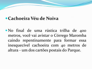  Cachoeira Véu de Noiva

 No final de uma rústica trilha de 400
 metros, você vai avistar o Córrego Maromba
 caindo repentinamente para formar essa
 inesquecível cachoeira com 40 metros de
 altura - um dos cartões postais do Parque.
 