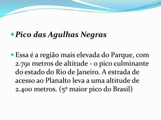  Pico das Agulhas Negras

 Essa é a região mais elevada do Parque, com
 2.791 metros de altitude - o pico culminante
 do estado do Rio de Janeiro. A estrada de
 acesso ao Planalto leva a uma altitude de
 2.400 metros. (5º maior pico do Brasil)
 