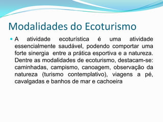 Modalidades do Ecoturismo
A    atividade ecoturística é uma atividade
 essencialmente saudável, podendo comportar uma
 forte sinergia entre a prática esportiva e a natureza.
 Dentre as modalidades de ecoturismo, destacam-se:
 caminhadas, campismo, canoagem, observação da
 natureza (turismo contemplativo), viagens a pé,
 cavalgadas e banhos de mar e cachoeira
 