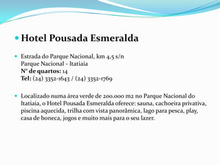  Hotel Pousada Esmeralda
 Estrada do Parque Nacional, km 4,5 s/n
  Parque Nacional - Itatiaia
  N° de quartos: 14
  Tel: (24) 3352-1643 / (24) 3352-1769

 Localizado numa área verde de 200.000 m2 no Parque Nacional do
  Itatiaia, o Hotel Pousada Esmeralda oferece: sauna, cachoeira privativa,
  piscina aquecida, trilha com vista panorâmica, lago para pesca, play,
  casa de boneca, jogos e muito mais para o seu lazer.
 