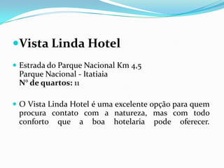 Vista Linda Hotel
 Estrada do Parque Nacional Km 4,5
 Parque Nacional - Itatiaia
 N° de quartos: 11

 O Vista Linda Hotel é uma excelente opção para quem
 procura contato com a natureza, mas com todo
 conforto que a boa hotelaria pode oferecer.
 