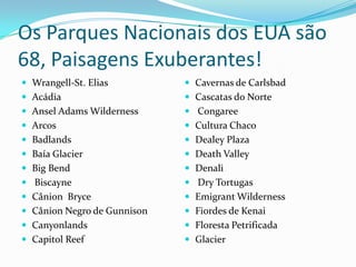 Os Parques Nacionais dos EUA são
68, Paisagens Exuberantes!
 Wrangell-St. Elias          Cavernas de Carlsbad
 Acádia                      Cascatas do Norte
 Ansel Adams Wilderness      Congaree
 Arcos                       Cultura Chaco
 Badlands                    Dealey Plaza
 Baía Glacier                Death Valley
 Big Bend                    Denali
 Biscayne                    Dry Tortugas
 Cânion Bryce                Emigrant Wilderness
 Cânion Negro de Gunnison    Fiordes de Kenai
 Canyonlands                 Floresta Petrificada
 Capitol Reef                Glacier
 