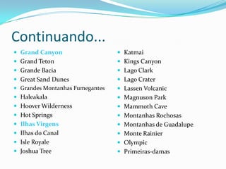 Continuando...
 Grand Canyon                    Katmai
 Grand Teton                     Kings Canyon
 Grande Bacia                    Lago Clark
 Great Sand Dunes                Lago Crater
 Grandes Montanhas Fumegantes    Lassen Volcanic
 Haleakala                       Magnuson Park
 Hoover Wilderness               Mammoth Cave
 Hot Springs                     Montanhas Rochosas
 Ilhas Virgens                   Montanhas de Guadalupe
 Ilhas do Canal                  Monte Rainier
 Isle Royale                     Olympic
 Joshua Tree                     Primeiras-damas
 