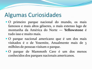 Algumas Curiosidades
 O primeiro parque nacional do mundo, os mais
  famosos e mais altos gêiseres, o mais extenso lago de
  montanha da América do Norte — Yellowstone é
  tudo isso e muito mais.
 O parque nacional americano que é um dos mais
  visitados é o de Yosemite, Anualmente mais de 3
  milhões de pessoas visitam o parque.
 O parque de Mammoth Cave é um dos menos
  conhecidos dos parques nacionais americanos.
 