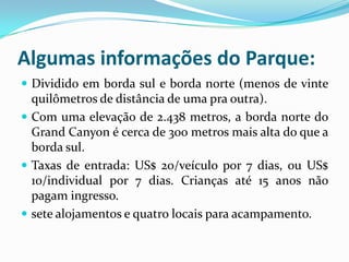Algumas informações do Parque:
 Dividido em borda sul e borda norte (menos de vinte
  quilômetros de distância de uma pra outra).
 Com uma elevação de 2.438 metros, a borda norte do
  Grand Canyon é cerca de 300 metros mais alta do que a
  borda sul.
 Taxas de entrada: US$ 20/veículo por 7 dias, ou US$
  10/individual por 7 dias. Crianças até 15 anos não
  pagam ingresso.
 sete alojamentos e quatro locais para acampamento.
 