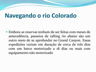 Navegando o rio Colorado

 Embora as reservas tenham de ser feitas com meses de
 antecedência, passeios de rafting rio abaixo são um
 outro meio de se aprofundar no Grand Canyon. Essas
 expedições variam em duração de cerca de três dias
 com um barco motorizado a 18 dias ou mais com
 equipamento não motorizado
 