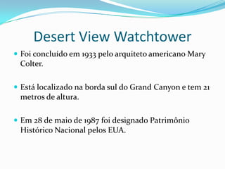 Desert View Watchtower
 Foi concluído em 1933 pelo arquiteto americano Mary
 Colter.

 Está localizado na borda sul do Grand Canyon e tem 21
 metros de altura.

 Em 28 de maio de 1987 foi designado Patrimônio
 Histórico Nacional pelos EUA.
 