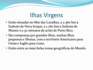 Ilhas Virgens
 Estão situadas no Mar das Caraíbas, a 2.560 km a
  Sudeste de Nova Iorque, a 1.760 km a Sudeste de
  Miami; e a 30 minutos de avião de Porto Rico.
 São compostas por grandes ilhas, muitas ilhas
  pequenas e ilhotas, com o território Americano para
  Oeste e Inglês para Leste.
 Estão entre as mais belas zonas geográficas do Mundo.
 