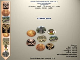 REPUBLICA BOLIVARIANA DE VENEZUELA
             LICEO BOLIVARIANO
                “LA NEGRITA”
LA NEGRITA , PARROQUIA GUZMAN GUILLERMO
         MIRANDA ESTADO FALCON




          VENEZOLANOS




                                                       Autores:
                                                   Luis castillo
                                                Vicente romero
                                            Luis miguel romero
                                                 Adrian romero
                                    Facilitadora del Seminario:
                                                 Licda. Glennis
  Santa Ana de Coro, mayo de 2012
 