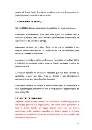 sustentável, de distribuição de renda, de geração de emprego e da conservação do
patrimônio natural, cultural e turístico brasileiro.


2.2QUALIDADES EM SERVIÇO


Garvin (2002) implantou os conceitos de qualidade em cinco abordagens:


Abordagem transcendental: com essa abordagem, da entender que a
qualidade é definida como única tenho não conformidades e melhorando as
especificações do produto ou serviço.


Abordagem centrada no produto: Entende- se que a qualidade e um
conjunto mensurável e preciso de características, que são requeridas para
que aja a satisfazer o consumidor.


Abordagem centrada no valor: a definição de manufatura um estágio define
a qualidade em termos de custo e preço de produto ou serviço prestado ao
consumidor final.


Abordagem centrada na fabricação: necessita que seja feito produtos ou
apresentar serviços que estão livres de defeitos e que correspondem
precisamente as suas especificações de projeto.


Abordagem centrada no usuário: A definição demonstra a conformidade a
suas especificações, mas também com a adequação das especificações de
cada consumido.


2.2.1GESTÃO DE QUALIDADE
Segundo Campos (1994) a Gestão da Qualidade é uma estratégia para a
reavaliação gerencial das organizações. Tem como pontos primordiais: o
foco no cliente; trabalho em equipe fazendo assim com que toda a
organização tenha; decisões baseadas em fatos e dados; e a busca
constante da solução de problemas e da diminuição de erros através das
ferramentas da qualidade.


                                                                             20
 