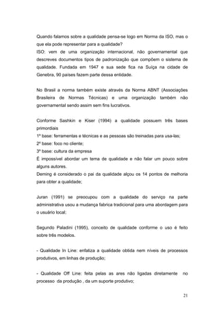 Quando falamos sobre a qualidade pensa-se logo em Norma da ISO, mas o
que ela pode representar para a qualidade?
ISO: vem de uma organização internacional, não governamental que
descreves documentos tipos de padronização que compõem o sistema de
qualidade. Fundada em 1947 e sua sede fica na Suíça na cidade de
Genebra, 90 países fazem parte dessa entidade.


No Brasil a norma também existe através da Norma ABNT (Associações
Brasileira de Normas Técnicas) e uma organização também não
governamental sendo assim sem fins lucrativos.


Conforme Sashkin e Kiser (1994) a qualidade possuem três bases
primordiais
1º base: ferramentas e técnicas e as pessoas são treinadas para usa-las;
2º base: foco no cliente;
3º base: cultura da empresa
É impossível abordar um tema de qualidade e não falar um pouco sobre
alguns autores.
Deming é considerado o pai da qualidade alçou os 14 pontos de melhoria
para obter a qualidade;


Juran (1991) se preocupou com a qualidade do serviço na parte
administrativa usou a mudança fabrica tradicional para uma abordagem para
o usuário local;


Segundo Paladini (1995), conceito de qualidade conforme o uso é feito
sobre três modelos.


- Qualidade In Line: enfatiza a qualidade obtida nem níveis de processos
produtivos, em linhas de produção;


- Qualidade Off Line: feita pelas as ares não ligadas diretamente          no
processo da produção , da um suporte produtivo;


                                                                           21
 