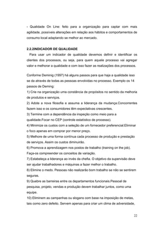 - Qualidade On Line: feito para a organização para captar com mais
agilidade, possíveis alterações em relação aos hábitos e comportamentos de
consumo local adaptando se melhor ao mercado.


2.2.2INDICADOR DE QUALIDADE
 Para usar um indicador de qualidade devemos definir e identificar os
clientes dos processos, ou seja, para quem aquele processo vai agregar
valor e melhorar a qualidade e com isso fazer as realizações dos processos.

Conforme Deminig (1997) há alguns passos para que haja a qualidade isso
se da através de todas as pessoas envolvidas no processo. Exemplo os 14
passos de Deming:
1) Crie na organização uma constância de propósitos no sentido da melhoria
de produtos e serviços.
2) Adote a nova filosofia e assuma a liderança da mudança.Concorrentes
fazem isso e os consumidores têm expectativas crescentes.
3) Termine com a dependência da inspeção como meio para a
qualidade.Focar no CEP (controle estatístico de processo).
4) Minimize os custos com a seleção de um fornecedor preferencial.Eliminar
o foco apenas em comprar por menor preço.
5) Melhore de uma forma contínua cada processo de produção e prestação
de serviços. Assim os custos diminuirão.
6) Promova a aprendizagem nos postos de trabalho (training on the job).
Faça-os compreender os conceitos de variação.
7) Estabeleça a liderança ao invés da chefia. O objetivo da supervisão deve
ser ajudar trabalhadores e máquinas a fazer melhor o trabalho.
8) Elimine o medo. Pessoas não realizarão bom trabalho se não se sentirem
seguras.
9) Quebre as barreiras entre os departamentos funcionais.Pessoal de
pesquisa, projeto, vendas e produção devem trabalhar juntos, como uma
equipe.
10) Eliminem as campanhas ou slogans com base na imposição de metas,
tais como zero defeito. Servem apenas para criar um clima de adversidade,


                                                                          22
 