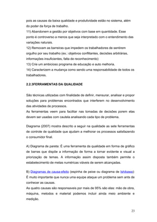 pois as causas da baixa qualidade e produtividade estão no sistema, além
do poder da força de trabalho.
11) Abandonem a gestão por objetivos com base em quantidade. Esse
ponto é controverso a menos que seja interpretado com o entendimento das
variações naturais.
12) Removam as barreiras que impedem os trabalhadores de sentirem
orgulho por seu trabalho (ex.: objetivos conflitantes, decisões arbitrárias,
informações insuficientes, falta de reconhecimento)
13) Crie um ambicioso programa de educação e auto melhoria.
14) Caracterizem a mudança como sendo uma responsabilidade de todos os
trabalhadores.

2.2.3FERRAMENTAS DA QUALIDADE


São técnicas utilizadas com finalidade de definir, mensurar, analisar e propor
soluções para problemas encontrados que interferem no desenvolvimento
das atividades de processos.
As ferramentas veem para facilitar nas tomadas de decisões porem elas
devem ser usadas com cautela analisando cada tipo de problema.

Diagrama (2007) mostra descrito a seguir na qualidade as sete ferramentas
de controle de qualidade que ajudam a melhorar os processos satisfazendo
o consumidor final.

A) Diagrama de pareta: É uma ferramenta da qualidade em forma de gráfico
de barras que dispõe a informação de forma a tornar evidente e visual a
priorização de temas. A informação assim disposta também permite o
estabelecimento de metas numéricas viáveis de serem alcançadas.

B) Diagramas de causa-efeito (espinha de peixe ou diagrama de Ishikawa):
É muito importante que nunca uma equipe ataque um problema sem ants de
conhecer as causas.
As quatro causas são responsaveis por mais de 95% são elas: mão de obra,
máquina, metodos e material podemos incluir ainda meio ambiente e
medição.


                                                                               23
 