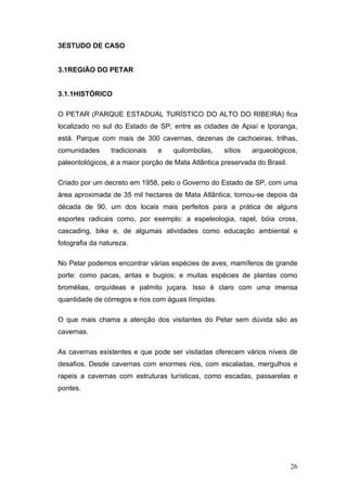 3ESTUDO DE CASO


3.1REGIÃO DO PETAR


3.1.1HISTÓRICO

O PETAR (PARQUE ESTADUAL TURÍSTICO DO ALTO DO RIBEIRA) fica
localizado no sul do Estado de SP, entre as cidades de Apiaí e Iporanga,
está. Parque com mais de 300 cavernas, dezenas de cachoeiras, trilhas,
comunidades      tradicionais   e   quilombolas,    sítios   arqueológicos,
paleontológicos, é a maior porção de Mata Atlântica preservada do Brasil.

Criado por um decreto em 1958, pelo o Governo do Estado de SP, com uma
área aproximada de 35 mil hectares de Mata Atlântica, tornou-se depois da
década de 90, um dos locais mais perfeitos para a prática de alguns
esportes radicais como, por exemplo: a espeleologia, rapel, bóia cross,
cascading, bike e, de algumas atividades como educação ambiental e
fotografia da natureza.

No Petar podemos encontrar várias espécies de aves, mamíferos de grande
porte: como pacas, antas e bugios; e muitas espécies de plantas como
bromélias, orquídeas e palmito juçara. Isso é claro com uma imensa
quantidade de córregos e rios com águas límpidas.

O que mais chama a atenção dos visitantes do Petar sem dúvida são as
cavernas.

As cavernas existentes e que pode ser visitadas oferecem vários níveis de
desafios. Desde cavernas com enormes rios, com escaladas, mergulhos e
rapeis a cavernas com estruturas turísticas, como escadas, passarelas e
pontes.




                                                                            26
 