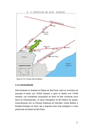Figura 8: P.E Turístico Alto do Ribeira


3.1.2 LOCALIZAÇÃO

Está localizado no Sudeste do Estado de São Paulo, entre os municípios de
Iporanga (a leste) com 25.832 hectares e Apiaí (a Oeste) com 10.048
hectares, nos contrafortes escarpados da Serra do Mar conhecida como
Serra de Paranapiacaba, na bacia hidrográfica do Rio Ribeira de Iguape.
Conjuntamente com os Parques Estaduais de Intervales, Carlos Botelho e
Estação Ecológica de Xitué, são a segunda maior área protegida e a mais
preservada do Estado de São Paulo.




                                                                      27
 