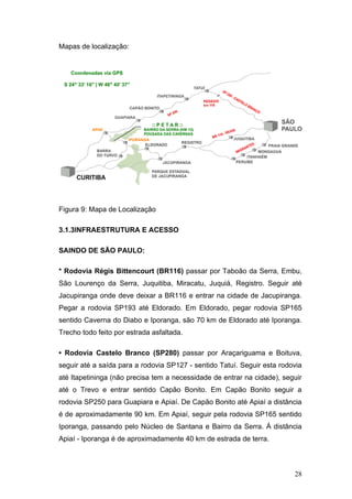 Mapas de localização:




Figura 9: Mapa de Localização

3.1.3INFRAESTRUTURA E ACESSO

SAINDO DE SÃO PAULO:

* Rodovia Régis Bittencourt (BR116) passar por Taboão da Serra, Embu,
São Lourenço da Serra, Juquitiba, Miracatu, Juquiá, Registro. Seguir até
Jacupiranga onde deve deixar a BR116 e entrar na cidade de Jacupiranga.
Pegar a rodovia SP193 até Eldorado. Em Eldorado, pegar rodovia SP165
sentido Caverna do Diabo e Iporanga, são 70 km de Eldorado até Iporanga.
Trecho todo feito por estrada asfaltada.

• Rodovia Castelo Branco (SP280) passar por Araçariguama e Boituva,
seguir até a saída para a rodovia SP127 - sentido Tatuí. Seguir esta rodovia
até Itapetininga (não precisa tem a necessidade de entrar na cidade), seguir
até o Trevo e entrar sentido Capão Bonito. Em Capão Bonito seguir a
rodovia SP250 para Guapiara e Apiaí. De Capão Bonito até Apiaí a distância
é de aproximadamente 90 km. Em Apiaí, seguir pela rodovia SP165 sentido
Iporanga, passando pelo Núcleo de Santana e Bairro da Serra. Á distância
Apiaí - Iporanga é de aproximadamente 40 km de estrada de terra.



                                                                         28
 
