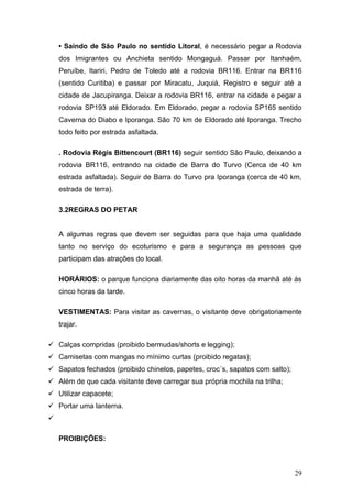 • Saindo de São Paulo no sentido Litoral, é necessário pegar a Rodovia
    dos Imigrantes ou Anchieta sentido Mongaguá. Passar por Itanhaém,
    Peruíbe, Itariri, Pedro de Toledo até a rodovia BR116. Entrar na BR116
    (sentido Curitiba) e passar por Miracatu, Juquiá, Registro e seguir até a
    cidade de Jacupiranga. Deixar a rodovia BR116, entrar na cidade e pegar a
    rodovia SP193 até Eldorado. Em Eldorado, pegar a rodovia SP165 sentido
    Caverna do Diabo e Iporanga. São 70 km de Eldorado até Iporanga. Trecho
    todo feito por estrada asfaltada.

    . Rodovia Régis Bittencourt (BR116) seguir sentido São Paulo, deixando a
    rodovia BR116, entrando na cidade de Barra do Turvo (Cerca de 40 km
    estrada asfaltada). Seguir de Barra do Turvo pra Iporanga (cerca de 40 km,
    estrada de terra).

    3.2REGRAS DO PETAR


    A algumas regras que devem ser seguidas para que haja uma qualidade
    tanto no serviço do ecoturismo e para a segurança as pessoas que
    participam das atrações do local.

    HORÁRIOS: o parque funciona diariamente das oito horas da manhã até ás
    cinco horas da tarde.

    VESTIMENTAS: Para visitar as cavernas, o visitante deve obrigatoriamente
    trajar.

 Calças compridas (proibido bermudas/shorts e legging);
 Camisetas com mangas no mínimo curtas (proibido regatas);
 Sapatos fechados (proibido chinelos, papetes, croc´s, sapatos com salto);
 Além de que cada visitante deve carregar sua própria mochila na trilha;
 Utilizar capacete;
 Portar uma lanterna.


    PROIBIÇÕES:



                                                                              29
 