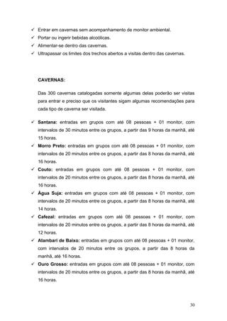  Entrar em cavernas sem acompanhamento de monitor ambiental.
 Portar ou ingerir bebidas alcoólicas.
 Alimentar-se dentro das cavernas.
 Ultrapassar os limites dos trechos abertos a visitas dentro das cavernas.




   CAVERNAS:

   Das 300 cavernas catalogadas somente algumas delas poderão ser visitas
   para entrar e preciso que os visitantes sigam algumas recomendações para
   cada tipo de caverna ser visitada.

 Santana: entradas em grupos com até 08 pessoas + 01 monitor, com
   intervalos de 30 minutos entre os grupos, a partir das 9 horas da manhã, até
   15 horas.
 Morro Preto: entradas em grupos com até 08 pessoas + 01 monitor, com
   intervalos de 20 minutos entre os grupos, a partir das 8 horas da manhã, até
   16 horas.
 Couto: entradas em grupos com até 08 pessoas + 01 monitor, com
   intervalos de 20 minutos entre os grupos, a partir das 8 horas da manhã, até
   16 horas.
 Água Suja: entradas em grupos com até 08 pessoas + 01 monitor, com
   intervalos de 20 minutos entre os grupos, a partir das 8 horas da manhã, até
   14 horas.
 Cafezal: entradas em grupos com até 08 pessoas + 01 monitor, com
   intervalos de 20 minutos entre os grupos, a partir das 8 horas da manhã, até
   12 horas.
 Alambari de Baixo: entradas em grupos com até 08 pessoas + 01 monitor,
   com intervalos de 20 minutos entre os grupos, a partir das 8 horas da
   manhã, até 16 horas.
 Ouro Grosso: entradas em grupos com até 08 pessoas + 01 monitor, com
   intervalos de 20 minutos entre os grupos, a partir das 8 horas da manhã, até
   16 horas.




                                                                              30
 