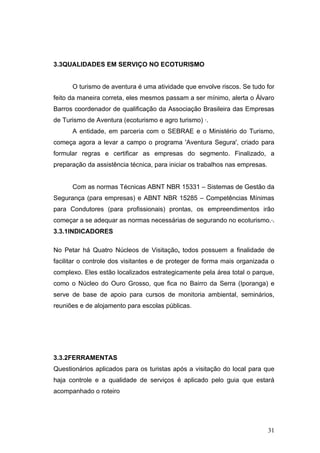 3.3QUALIDADES EM SERVIÇO NO ECOTURISMO


      O turismo de aventura é uma atividade que envolve riscos. Se tudo for
feito da maneira correta, eles mesmos passam a ser mínimo, alerta o Álvaro
Barros coordenador de qualificação da Associação Brasileira das Empresas
de Turismo de Aventura (ecoturismo e agro turismo) ·.
      A entidade, em parceria com o SEBRAE e o Ministério do Turismo,
começa agora a levar a campo o programa 'Aventura Segura', criado para
formular regras e certificar as empresas do segmento. Finalizado, a
preparação da assistência técnica, para iniciar os trabalhos nas empresas.


      Com as normas Técnicas ABNT NBR 15331 – Sistemas de Gestão da
Segurança (para empresas) e ABNT NBR 15285 – Competências Mínimas
para Condutores (para profissionais) prontas, os empreendimentos irão
começar a se adequar as normas necessárias de segurando no ecoturismo.·.
3.3.1INDICADORES

No Petar há Quatro Núcleos de Visitação, todos possuem a finalidade de
facilitar o controle dos visitantes e de proteger de forma mais organizada o
complexo. Eles estão localizados estrategicamente pela área total o parque,
como o Núcleo do Ouro Grosso, que fica no Bairro da Serra (Iporanga) e
serve de base de apoio para cursos de monitoria ambiental, seminários,
reuniões e de alojamento para escolas públicas.




3.3.2FERRAMENTAS
Questionários aplicados para os turistas após a visitação do local para que
haja controle e a qualidade de serviços é aplicado pelo guia que estará
acompanhado o roteiro




                                                                             31
 