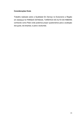 Considerações finais


Trabalho realizado sobre a Qualidade Em Serviço no Ecoturismo a Região
em destaque foi PARQUE ESTADUAL TURÍSTICO DO ALTO DO RIBEIRA
conhecido como Petar onde podemos propor questionários para a avaliação
dos guias, da empresa, e para o ecoturista.




                                                                    35
 