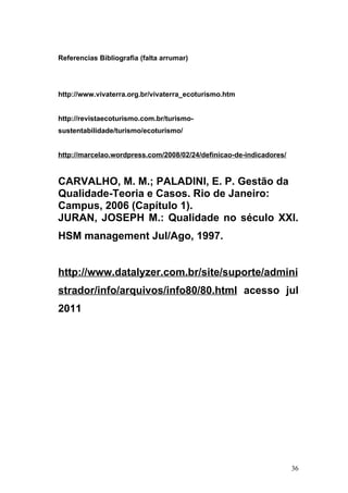 Referencias Bibliografia (falta arrumar)




http://www.vivaterra.org.br/vivaterra_ecoturismo.htm


http://revistaecoturismo.com.br/turismo-
sustentabilidade/turismo/ecoturismo/


http://marcelao.wordpress.com/2008/02/24/definicao-de-indicadores/


CARVALHO, M. M.; PALADINI, E. P. Gestão da
Qualidade-Teoria e Casos. Rio de Janeiro:
Campus, 2006 (Capítulo 1).
JURAN, JOSEPH M.: Qualidade no século XXI.
HSM management Jul/Ago, 1997.


http://www.datalyzer.com.br/site/suporte/admini
strador/info/arquivos/info80/80.html acesso jul
2011




                                                                     36
 
