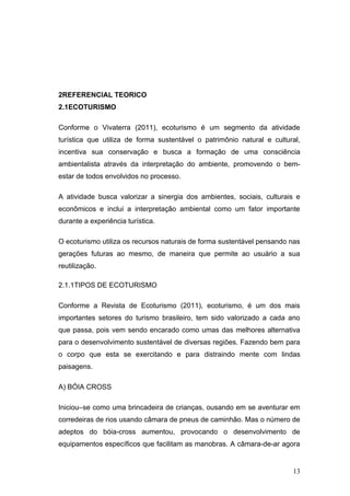 2REFERENCIAL TEORICO
2.1ECOTURISMO

Conforme o Vivaterra (2011), ecoturismo é um segmento da atividade
turística que utiliza de forma sustentável o patrimônio natural e cultural,
incentiva sua conservação e busca a formação de uma consciência
ambientalista através da interpretação do ambiente, promovendo o bem-
estar de todos envolvidos no processo.

A atividade busca valorizar a sinergia dos ambientes, sociais, culturais e
econômicos e inclui a interpretação ambiental como um fator importante
durante a experiência turística.

O ecoturismo utiliza os recursos naturais de forma sustentável pensando nas
gerações futuras ao mesmo, de maneira que permite ao usuário a sua
reutilização.

2.1.1TIPOS DE ECOTURISMO

Conforme a Revista de Ecoturismo (2011), ecoturismo, é um dos mais
importantes setores do turismo brasileiro, tem sido valorizado a cada ano
que passa, pois vem sendo encarado como umas das melhores alternativa
para o desenvolvimento sustentável de diversas regiões. Fazendo bem para
o corpo que esta se exercitando e para distraindo mente com lindas
paisagens.

A) BÓIA CROSS

Iniciou–se como uma brincadeira de crianças, ousando em se aventurar em
corredeiras de rios usando câmara de pneus de caminhão. Mas o número de
adeptos do bóia-cross aumentou, provocando o desenvolvimento de
equipamentos específicos que facilitam as manobras. A câmara-de-ar agora


                                                                        13
 