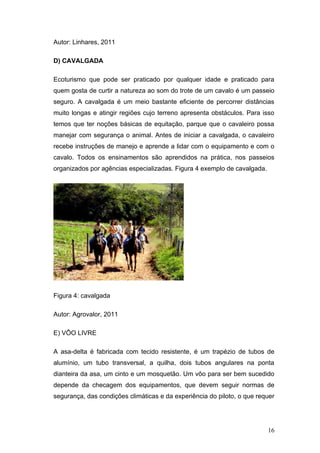 Autor: Linhares, 2011

D) CAVALGADA

Ecoturismo que pode ser praticado por qualquer idade e praticado para
quem gosta de curtir a natureza ao som do trote de um cavalo é um passeio
seguro. A cavalgada é um meio bastante eficiente de percorrer distâncias
muito longas e atingir regiões cujo terreno apresenta obstáculos. Para isso
temos que ter noções básicas de equitação, parque que o cavaleiro possa
manejar com segurança o animal. Antes de iniciar a cavalgada, o cavaleiro
recebe instruções de manejo e aprende a lidar com o equipamento e com o
cavalo. Todos os ensinamentos são aprendidos na prática, nos passeios
organizados por agências especializadas. Figura 4 exemplo de cavalgada.




Figura 4: cavalgada

Autor: Agrovalor, 2011

E) VÔO LIVRE

A asa-delta é fabricada com tecido resistente, é um trapézio de tubos de
alumínio, um tubo transversal, a quilha, dois tubos angulares na ponta
dianteira da asa, um cinto e um mosquetão. Um vôo para ser bem sucedido
depende da checagem dos equipamentos, que devem seguir normas de
segurança, das condições climáticas e da experiência do piloto, o que requer




                                                                          16
 