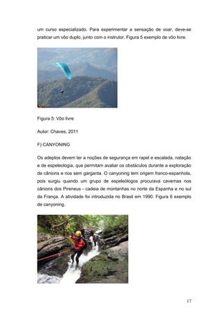 um curso especializado. Para experimentar a sensação de voar, deve-se
praticar um vôo duplo, junto com o instrutor. Figura 5 exemplo de vôo livre.




Figura 5: Vôo livre

Autor: Chaves, 2011

F) CANYONING

Os adeptos devem ter a noções de segurança em rapel e escalada, natação
e de espeleologia, que permitam avaliar os obstáculos durante a exploração
de cânions e rios sem garganta. O canyoning tem origem franco-espanhola,
pois surgiu quando um grupo de espeleólogos procurava cavernas nos
cânions dos Pireneus - cadeia de montanhas no norte da Espanha e no sul
da França. A atividade foi introduzida no Brasil em 1990. Figura 6 exemplo
de canyoning.




                                                                               17
 