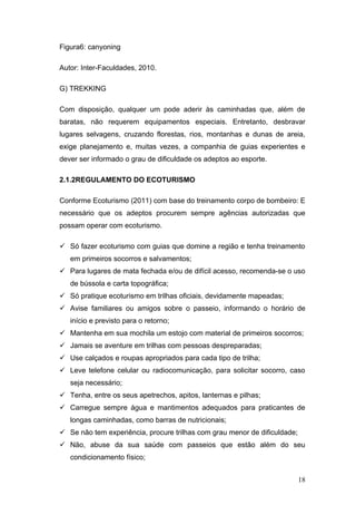 Figura6: canyoning

Autor: Inter-Faculdades, 2010.

G) TREKKING

Com disposição, qualquer um pode aderir às caminhadas que, além de
baratas, não requerem equipamentos especiais. Entretanto, desbravar
lugares selvagens, cruzando florestas, rios, montanhas e dunas de areia,
exige planejamento e, muitas vezes, a companhia de guias experientes e
dever ser informado o grau de dificuldade os adeptos ao esporte.

2.1.2REGULAMENTO DO ECOTURISMO

Conforme Ecoturismo (2011) com base do treinamento corpo de bombeiro: E
necessário que os adeptos procurem sempre agências autorizadas que
possam operar com ecoturismo.

 Só fazer ecoturismo com guias que domine a região e tenha treinamento
   em primeiros socorros e salvamentos;
 Para lugares de mata fechada e/ou de difícil acesso, recomenda-se o uso
   de bússola e carta topográfica;
 Só pratique ecoturismo em trilhas oficiais, devidamente mapeadas;
 Avise familiares ou amigos sobre o passeio, informando o horário de
   início e previsto para o retorno;
 Mantenha em sua mochila um estojo com material de primeiros socorros;
 Jamais se aventure em trilhas com pessoas despreparadas;
 Use calçados e roupas apropriados para cada tipo de trilha;
 Leve telefone celular ou radiocomunicação, para solicitar socorro, caso
   seja necessário;
 Tenha, entre os seus apetrechos, apitos, lanternas e pilhas;
 Carregue sempre água e mantimentos adequados para praticantes de
   longas caminhadas, como barras de nutricionais;
 Se não tem experiência, procure trilhas com grau menor de dificuldade;
 Não, abuse da sua saúde com passeios que estão além do seu
   condicionamento físico;


                                                                           18
 