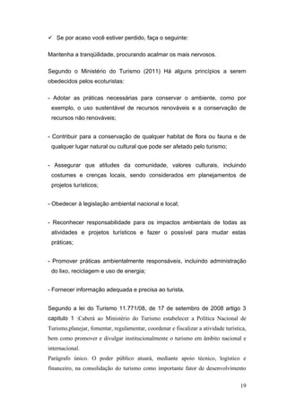  Se por acaso você estiver perdido, faça o seguinte:

Mantenha a tranqüilidade, procurando acalmar os mais nervosos.

Segundo o Ministério do Turismo (2011) Há alguns princípios a serem
obedecidos pelos ecoturistas:

- Adotar as práticas necessárias para conservar o ambiente, como por
 exemplo, o uso sustentável de recursos renováveis e a conservação de
 recursos não renováveis;


- Contribuir para a conservação de qualquer habitat de flora ou fauna e de
 qualquer lugar natural ou cultural que pode ser afetado pelo turismo;


- Assegurar que atitudes da comunidade, valores culturais, incluindo
 costumes e crenças locais, sendo considerados em planejamentos de
 projetos turísticos;


- Obedecer à legislação ambiental nacional e local;


- Reconhecer responsabilidade para os impactos ambientais de todas as
 atividades e projetos turísticos e fazer o possível para mudar estas
 práticas;


- Promover práticas ambientalmente responsáveis, incluindo administração
 do lixo, reciclagem e uso de energia;


- Fornecer informação adequada e precisa ao turista.


Segundo a lei do Turismo 11.771/08, de 17 de setembro de 2008 artigo 3
capitulo 1 :Caberá ao Ministério do Turismo estabelecer a Política Nacional de
Turismo,planejar, fomentar, regulamentar, coordenar e fiscalizar a atividade turística,
bem como promover e divulgar institucionalmente o turismo em âmbito nacional e
internacional.
Parágrafo único. O poder público atuará, mediante apoio técnico, logístico e
financeiro, na consolidação do turismo como importante fator de desenvolvimento


                                                                                    19
 