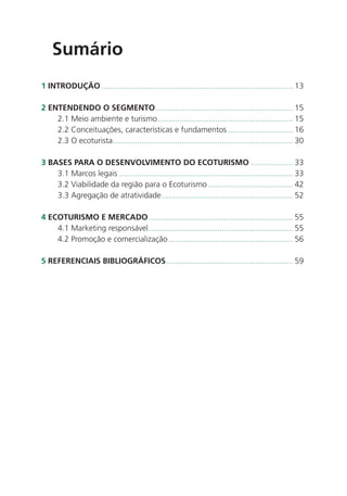Sumário
1 INTRODUÇÃO ...................................................................................... 13

2 ENTENDENDO O SEGMENTO.............................................................. 15
    2.1 Meio ambiente e turismo............................................................. 15
    2.2 Conceituações, características e fundamentos ............................. 16
    2.3 O ecoturista................................................................................. 30

3 BASES PARA O DESENvOlvIMENTO DO ECOTURISMO ................... 33
    3.1 Marcos legais .............................................................................. 33
    3.2 Viabilidade da região para o Ecoturismo ...................................... 42
    3.3 Agregação de atratividade ........................................................... 52

4 ECOTURISMO E MERCADO ................................................................. 55
    4.1 Marketing responsável ................................................................. 55
    4.2 Promoção e comercialização ........................................................ 56

5 REFERENCIAIS BIBlIOGRáFICOS ......................................................... 59




                                                                                                           11
 