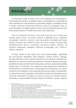 Introdução
    O Ecoturismo surge no Brasil como uma proposta de contemplação e
conservação da natureza. Os debates sobre a necessidade de conservação do
meio ambiente por meio de técnicas sustentáveis atingem a atividade turística
e inserem uma nova maneira de vivenciar e usufruir as paisagens rurais, as
áreas florestadas, as regiões costeiras, entre outros ecossistemas que são vistos
como possíveis para um modelo de turismo mais responsável.

    Este é o momento de discutir uma nova forma de uso e fruição dos
espaços pelos turistas. O turismo massivo é debatido como o agressor
da paisagem natural e cultural, a vida nas grandes metrópoles (principais
núcleos emissores de turistas) já exige uma nova conduta na busca pelo
restabelecimento físico e emocional: buscam-se lugares remotos, de
natureza preservada, paisagens bucólicas entrelaçadas com cultura e
hábitos singulares.

    O Brasil, sendo um dos países com maior biodiversidade1, qualificado
por seus biomas2 (Amazônia, Mata Atlântica, Campos Sulinos, Caatinga,
Cerrado, Pantanal e Zona Costeira e Marítima) e seus diversos ecossistemas3,
apresenta um cenário rico para esse segmento. Tal cenário aporta recursos que
possibilitam o desenvolvimento de várias práticas turísticas, explicitando aptidão
especial para o Ecoturismo. Esse segmento pode proporcionar experiências
enriquecedoras e contribui para a conservação dos ecossistemas, ao mesmo
tempo em que estabelece uma situação de ganhos para todos os interessados:
se a base de recursos é protegida, os benefícios econômicos associados ao seu
uso serão sustentáveis.4 Incorpora os recursos naturais ao mercado turístico,
ampliando as oportunidades de gerar postos de trabalho, receitas, impostos


1   As informações desta Introdução constam em: Atlas do Meio Ambiente do Brasil, 1996
    IBAMA http://www.ibama.gov.br – http://www2.ibama.gov.br/~geobr/Livro/cap2/biodiversidade.pdf
    http://www.funbio.org.br/publique/web/media/Mainstreaming%20MMA
    http://www.aneel.gov.br – http://www.sbherpetologia.org.br/
2   Biomas são comunidades estáveis e desenvolvidas que dispõem de organismos bem adaptados às condições ecológicas de uma grande
    região. Normalmente apresentam certa especificidade quanto a clima, solo ou relevo (Glossário IBAMA 2003)
3   Ecossistema, conforme definido no Glossário IBAMA (2003), é o conjunto integrado de fatores físicos e bióticos (referente aos seres vivos)
    que caracterizam um determinado lugar, estendendo-se por um determinado espaço de dimensões variáveis. Unidade que, abrangendo o
    conjunto de seres vivos e todos os elementos que compõem determinado meio ambiente, é considerada um sistema funcional de relações
    interdependentes no qual ocorre uma constante reciclagem de matéria e um constante fluxo de energia
4   ROCKTAESCHEL, Benita Maria. Terceirização em áreas protegidas: estímulo ao ecoturismo no Brasil. São Paulo: Senac, 2006




                                                                                                                                                 13
 
