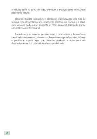 e inclusão social e, acima de tudo, promover a proteção desse imensurável
     patrimônio natural.

         Segundo diversas instituições e operadores especializados, esse tipo de
     turismo vem apresentando um crescimento contínuo no mundo e o Brasil,
     com tamanha exuberância, apresenta-se como potencial destino de grande
     competitividade internacional.

        Considerando os aspectos peculiares que o caracterizam e lhe conferem
     identidade – os recursos naturais –, o Ecoturismo exige referenciais teóricos
     e práticos e suporte legal que orientem processos e ações para seu
     desenvolvimento, sob os princípios da sustentabilidade.




14
 