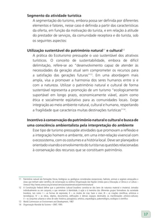 Segmento da atividade turística
            A segmentação do turismo, embora possa ser definida por diferentes
            elementos e fatores, nesse caso é definida a partir das características
            da oferta, em função da motivação do turista, e em relação à atitude
            do prestador de serviços, da comunidade receptora e do turista, sob
            os seguintes aspectos:

         Utilização sustentável do patrimônio natural11 e cultural12
             A prática do Ecoturismo pressupõe o uso sustentável dos atrativos
             turísticos. O conceito de sustentabilidade, embora de difícil
             delimitação, refere-se ao “desenvolvimento capaz de atender às
             necessidades da geração atual sem comprometer os recursos para
             a satisfação das gerações futuras”13. Em uma abordagem mais
             ampla, visa a promover a harmonia dos seres humanos entre si e
             com a natureza. Utilizar o patrimônio natural e cultural de forma
             sustentável representa a promoção de um turismo “ecologicamente
             suportável em longo prazo, economicamente viável, assim como
             ética e socialmente eqüitativo para as comunidades locais. Exige
             integração ao meio ambiente natural, cultural e humano, respeitando
             a fragilidade que caracteriza muitas destinações turísticas”14.

         Incentivo à conservação do patrimônio natural e cultural e busca de
         uma consciência ambientalista pela interpretação do ambiente
            Esse tipo de turismo pressupõe atividades que promovam a reflexão e
            a integração homem e ambiente, em uma inter-relação vivencial com
            o ecossistema, com os costumes e a história local. Deve ser planejado e
            orientado visando o envolvimento do turista nas questões relacionadas
            à conservação dos recursos que se constituem patrimônio.




11 Patrimônio natural são formações físicas, biológicas ou geológicas consideradas excepcionais, habitats, animais e vegetais ameaçados e
   áreas que tenham valor científico, de conservação ou estético (Organização das Nações Unidas para a Educação, a Ciência e a Cultura –
   Unesco) http://www.unesco.org.br/areas/ciencias/areastematicas/patrimonionatural
12 A Constituição Federal define que o patrimônio cultural brasileiro constitui-se dos bens de natureza material e imaterial, tomados
   individualmente ou em conjunto, e que remetam à identidade, à ação e à memória dos diferentes grupos formadores da sociedade
   brasileira, tais como: I – as formas de expressão; II – os modos de criar, fazer e viver; III – as criações científicas, artísticas e
   tecnológicas; IV – as obras, objetos, documentos, edificações e demais espaços destinados às manifestações artístico-culturais;
   V – os conjuntos urbanos e sítios de valor histórico, paisagístico, artístico, arqueológico, paleontológico, ecológico e científico
13 World Commission on Environment and Development, 1987
14 Organização Mundial do Turismo – OMT, 1995



                                                                                                                                            17
 