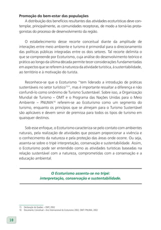 Promoção do bem-estar das populações
        A distribuição dos benefícios resultantes das atividades ecoturísticas deve con-
     templar, principalmente, as comunidades receptoras, de modo a torná-las prota-
     gonistas do processo de desenvolvimento da região.

         O estabelecimento desse recorte conceitual diante da amplitude de
     interações entre meio ambiente e turismo é primordial para o direcionamento
     das políticas públicas integradas entre os dois setores. Tal recorte delimita o
     que se compreende por Ecoturismo, cuja análise do desenvolvimento teórico e
     prático ao longo da última década permite tecer considerações fundamentadas
     em aspectos que se referem à natureza da atividade turística, à sustentabilidade,
     ao território e à motivação do turista.

         Reconhece-se que o Ecoturismo “tem liderado a introdução de práticas
     sustentáveis no setor turístico15”, mas é importante ressaltar a diferença e não
     confundi-lo como sinônimo de Turismo Sustentável. Sobre isso, a Organização
     Mundial de Turismo – OMT e o Programa das Nações Unidas para o Meio
     Ambiente – PNUMA16 referem-se ao Ecoturismo como um segmento do
     turismo, enquanto os princípios que se almejam para o Turismo Sustentável
     são aplicáveis e devem servir de premissa para todos os tipos de turismo em
     quaisquer destinos.

         Sob esse enfoque, o Ecoturismo caracteriza-se pelo contato com ambientes
     naturais, pela realização de atividades que possam proporcionar a vivência e
     o conhecimento da natureza e pela proteção das áreas onde ocorre. Ou seja,
     assenta-se sobre o tripé interpretação, conservação e sustentabilidade. Assim,
     o Ecoturismo pode ser entendido como as atividades turísticas baseadas na
     relação sustentável com a natureza, comprometidas com a conservação e a
     educação ambiental.



                                 O Ecoturismo assenta-se no tripé:
                          interpretação, conservação e sustentabilidade.




     15   Declaração de Quebec – OMT, 2002
     16   Documento Conceitual – Ano Internacional do Ecoturismo 2002, OMT/ PNUMA, 2002



18
 